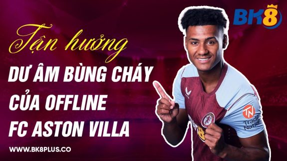 Tận hưởng dư âm bùng cháy của Offline FC Aston Villa tại Việt Nam